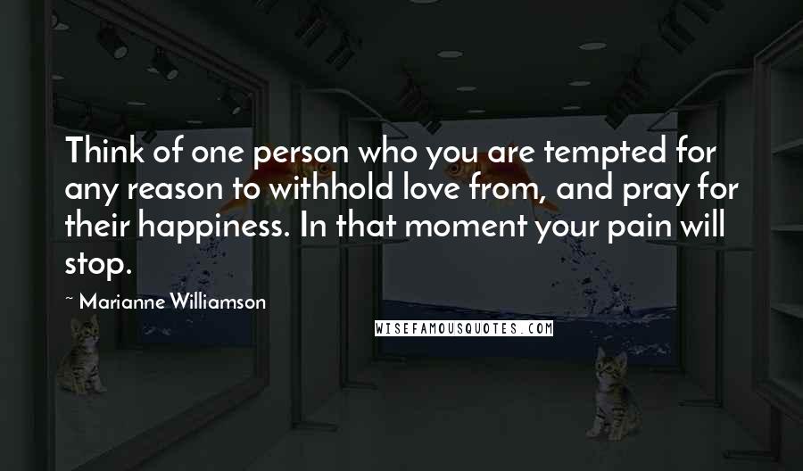 Marianne Williamson Quotes: Think of one person who you are tempted for any reason to withhold love from, and pray for their happiness. In that moment your pain will stop.