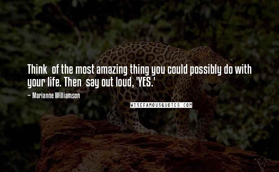 Marianne Williamson Quotes: Think of the most amazing thing you could possibly do with your life. Then say out loud, 'YES.'
