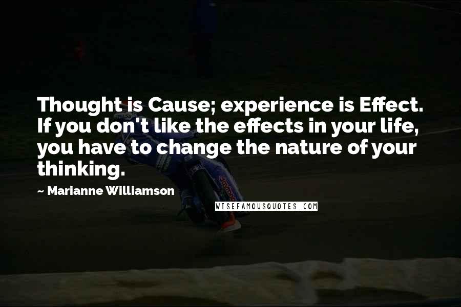 Marianne Williamson Quotes: Thought is Cause; experience is Effect. If you don't like the effects in your life, you have to change the nature of your thinking.