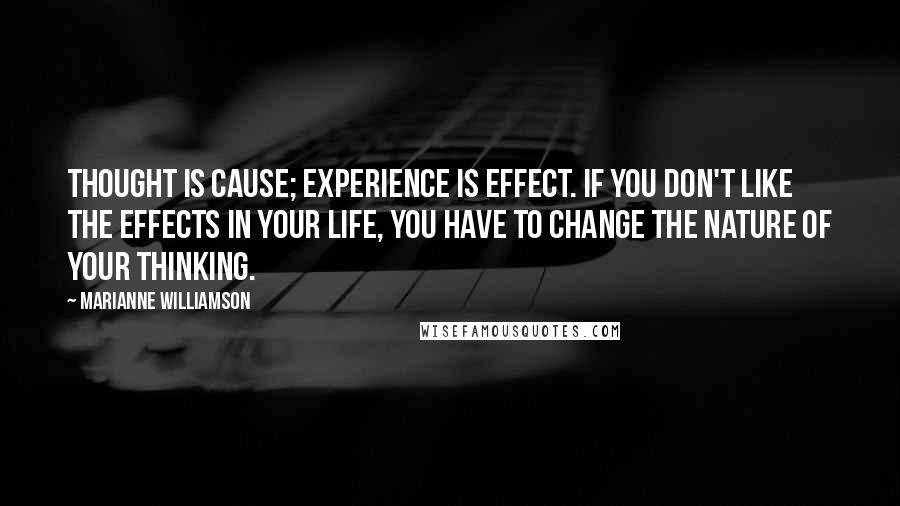 Marianne Williamson Quotes: Thought is Cause; experience is Effect. If you don't like the effects in your life, you have to change the nature of your thinking.