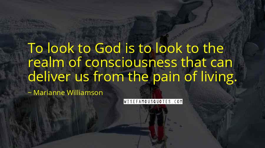 Marianne Williamson Quotes: To look to God is to look to the realm of consciousness that can deliver us from the pain of living.