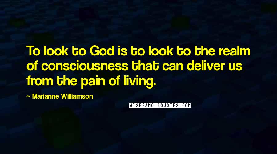 Marianne Williamson Quotes: To look to God is to look to the realm of consciousness that can deliver us from the pain of living.