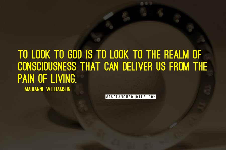 Marianne Williamson Quotes: To look to God is to look to the realm of consciousness that can deliver us from the pain of living.