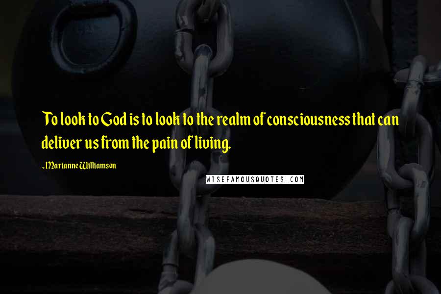 Marianne Williamson Quotes: To look to God is to look to the realm of consciousness that can deliver us from the pain of living.