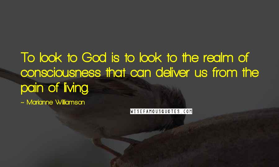 Marianne Williamson Quotes: To look to God is to look to the realm of consciousness that can deliver us from the pain of living.