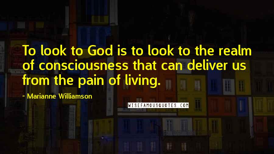 Marianne Williamson Quotes: To look to God is to look to the realm of consciousness that can deliver us from the pain of living.