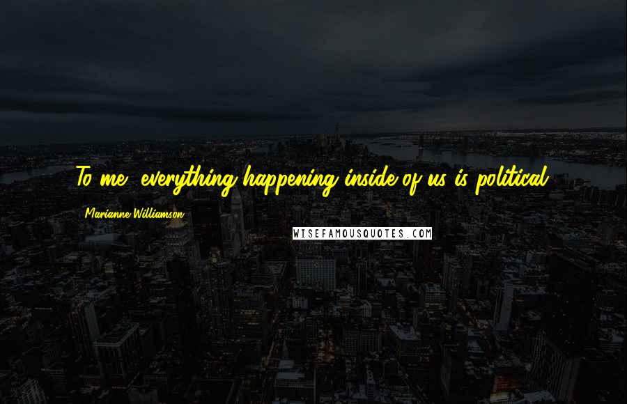 Marianne Williamson Quotes: To me, everything happening inside of us is political.