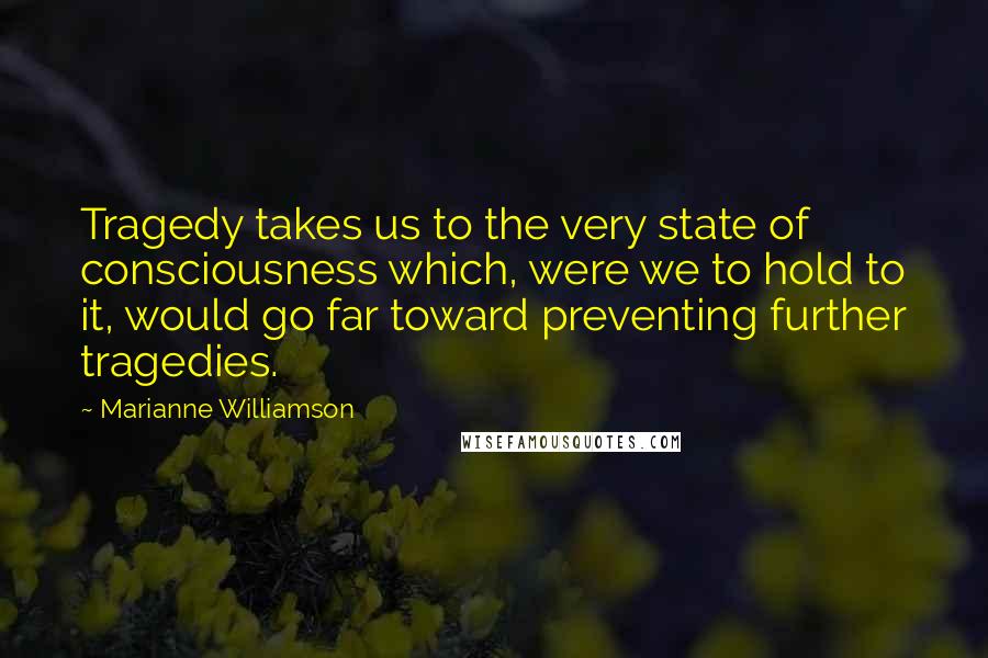 Marianne Williamson Quotes: Tragedy takes us to the very state of consciousness which, were we to hold to it, would go far toward preventing further tragedies.