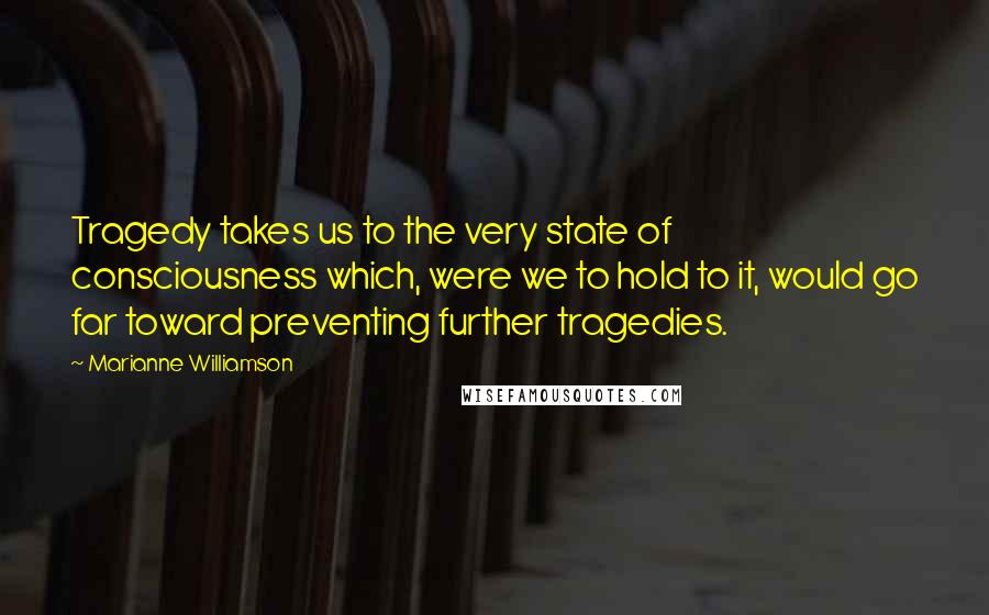 Marianne Williamson Quotes: Tragedy takes us to the very state of consciousness which, were we to hold to it, would go far toward preventing further tragedies.