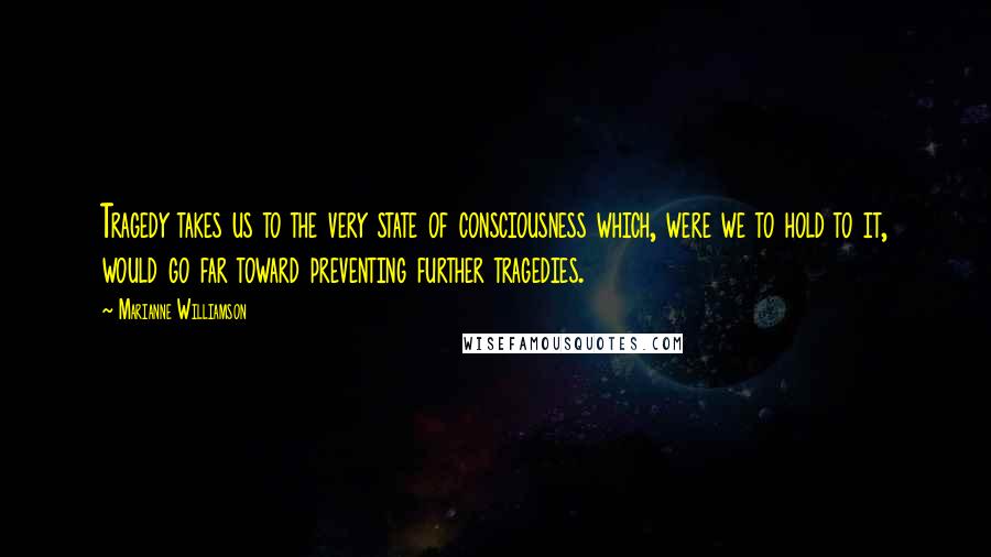 Marianne Williamson Quotes: Tragedy takes us to the very state of consciousness which, were we to hold to it, would go far toward preventing further tragedies.