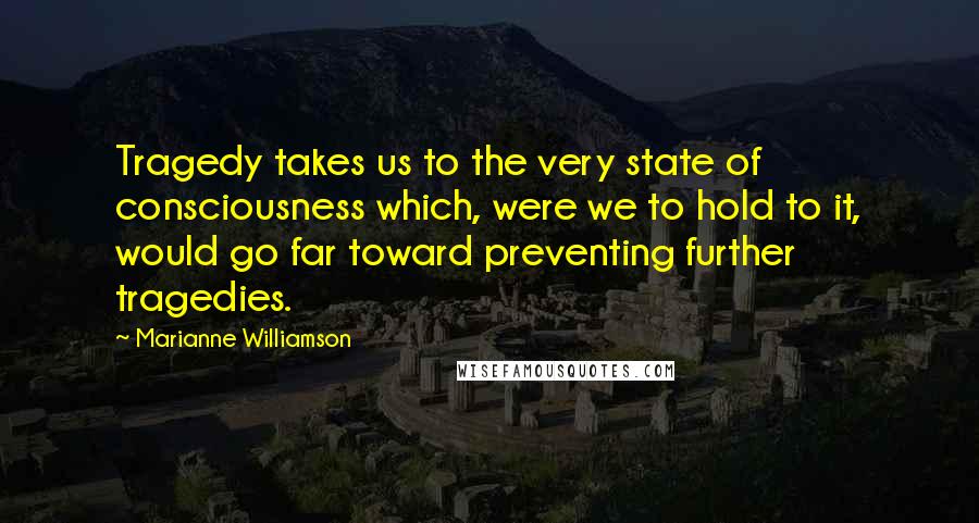 Marianne Williamson Quotes: Tragedy takes us to the very state of consciousness which, were we to hold to it, would go far toward preventing further tragedies.