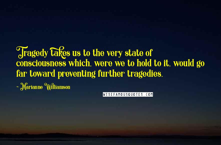 Marianne Williamson Quotes: Tragedy takes us to the very state of consciousness which, were we to hold to it, would go far toward preventing further tragedies.