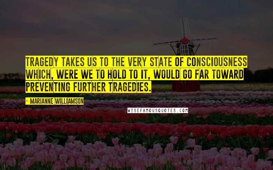 Marianne Williamson Quotes: Tragedy takes us to the very state of consciousness which, were we to hold to it, would go far toward preventing further tragedies.