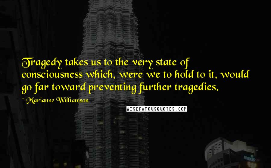 Marianne Williamson Quotes: Tragedy takes us to the very state of consciousness which, were we to hold to it, would go far toward preventing further tragedies.