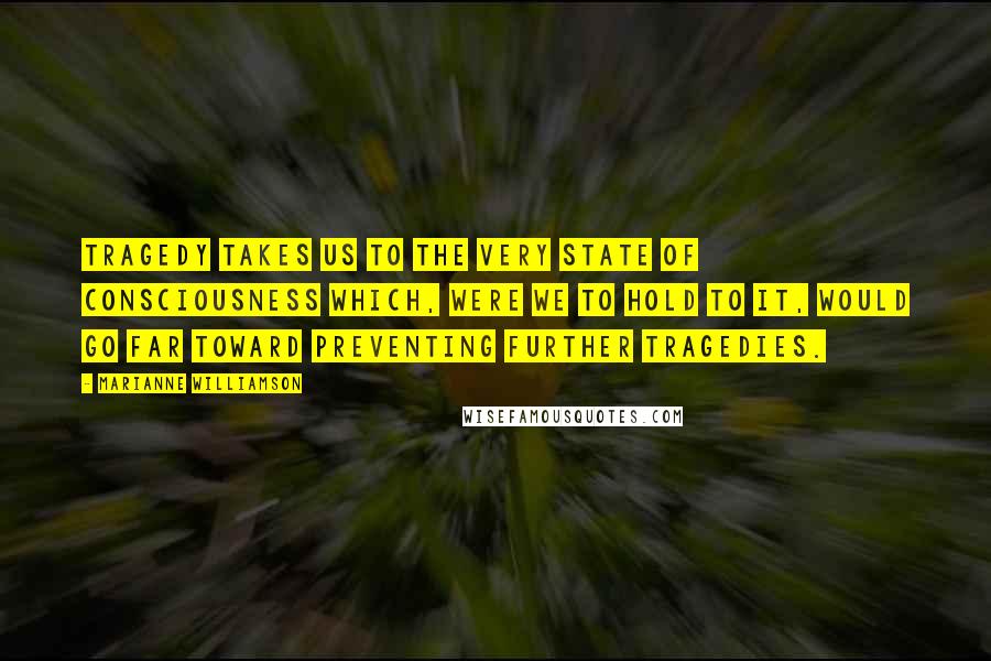 Marianne Williamson Quotes: Tragedy takes us to the very state of consciousness which, were we to hold to it, would go far toward preventing further tragedies.