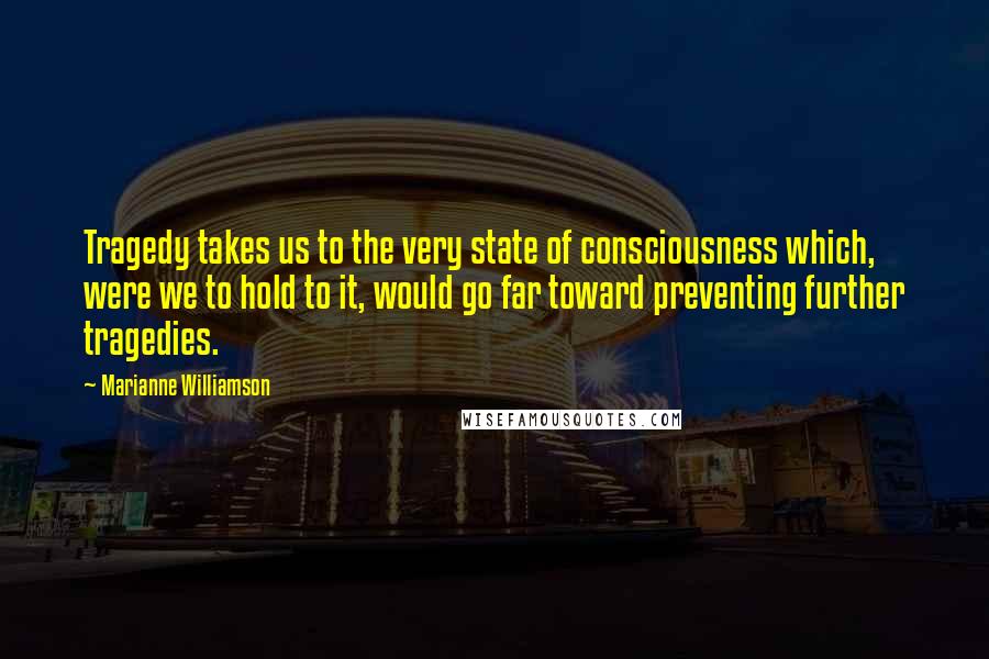 Marianne Williamson Quotes: Tragedy takes us to the very state of consciousness which, were we to hold to it, would go far toward preventing further tragedies.