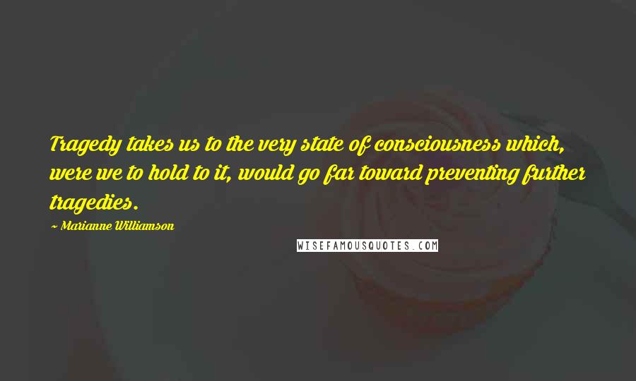 Marianne Williamson Quotes: Tragedy takes us to the very state of consciousness which, were we to hold to it, would go far toward preventing further tragedies.