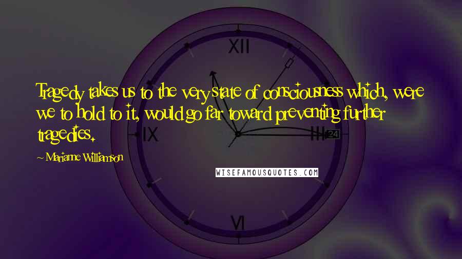 Marianne Williamson Quotes: Tragedy takes us to the very state of consciousness which, were we to hold to it, would go far toward preventing further tragedies.