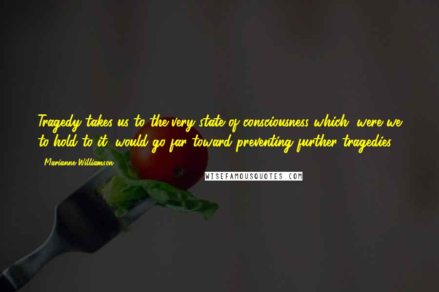 Marianne Williamson Quotes: Tragedy takes us to the very state of consciousness which, were we to hold to it, would go far toward preventing further tragedies.