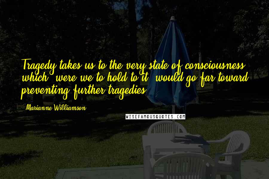 Marianne Williamson Quotes: Tragedy takes us to the very state of consciousness which, were we to hold to it, would go far toward preventing further tragedies.