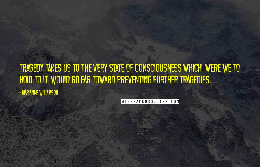 Marianne Williamson Quotes: Tragedy takes us to the very state of consciousness which, were we to hold to it, would go far toward preventing further tragedies.