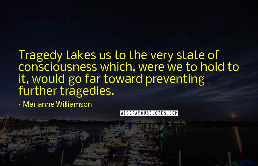 Marianne Williamson Quotes: Tragedy takes us to the very state of consciousness which, were we to hold to it, would go far toward preventing further tragedies.