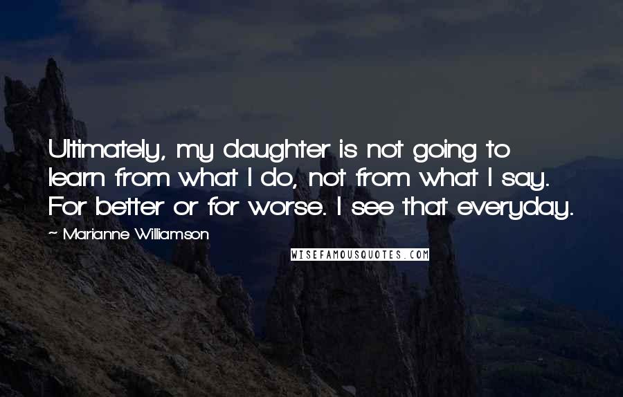 Marianne Williamson Quotes: Ultimately, my daughter is not going to learn from what I do, not from what I say. For better or for worse. I see that everyday.