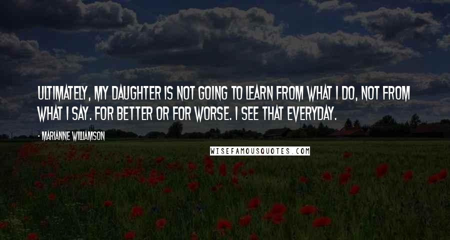 Marianne Williamson Quotes: Ultimately, my daughter is not going to learn from what I do, not from what I say. For better or for worse. I see that everyday.