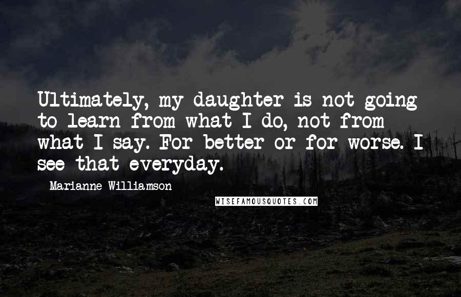 Marianne Williamson Quotes: Ultimately, my daughter is not going to learn from what I do, not from what I say. For better or for worse. I see that everyday.