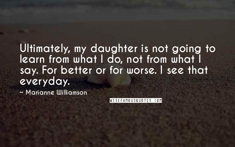 Marianne Williamson Quotes: Ultimately, my daughter is not going to learn from what I do, not from what I say. For better or for worse. I see that everyday.