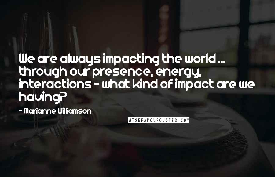 Marianne Williamson Quotes: We are always impacting the world ... through our presence, energy, interactions - what kind of impact are we having?