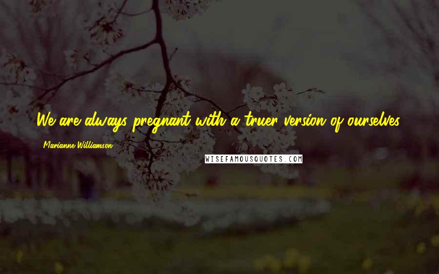 Marianne Williamson Quotes: We are always pregnant with a truer version of ourselves.
