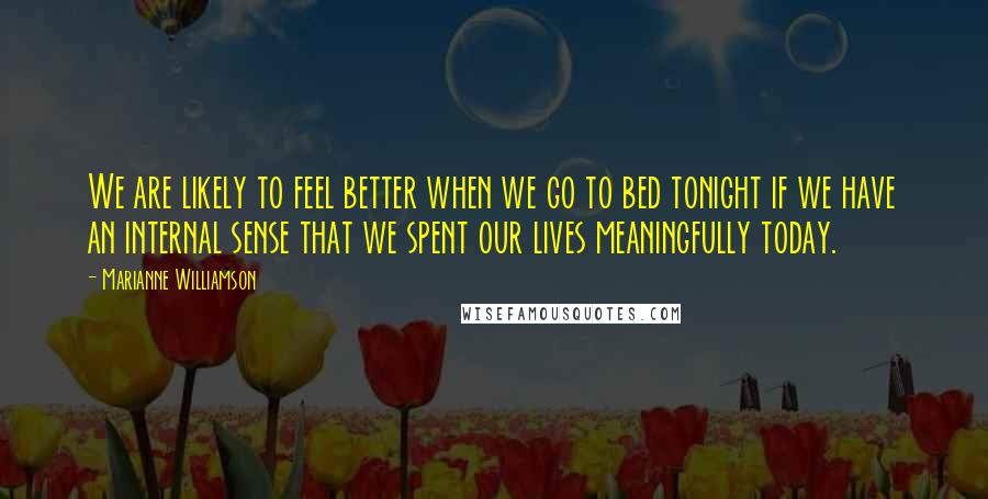 Marianne Williamson Quotes: We are likely to feel better when we go to bed tonight if we have an internal sense that we spent our lives meaningfully today.