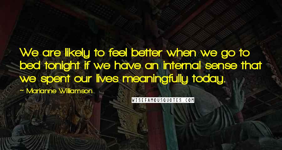 Marianne Williamson Quotes: We are likely to feel better when we go to bed tonight if we have an internal sense that we spent our lives meaningfully today.