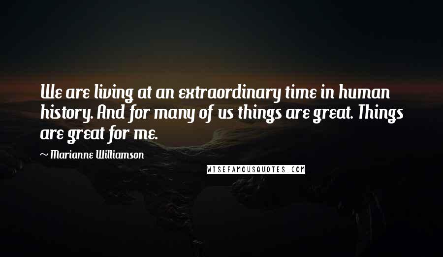 Marianne Williamson Quotes: We are living at an extraordinary time in human history. And for many of us things are great. Things are great for me.