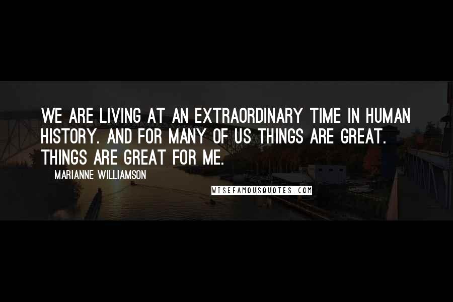 Marianne Williamson Quotes: We are living at an extraordinary time in human history. And for many of us things are great. Things are great for me.