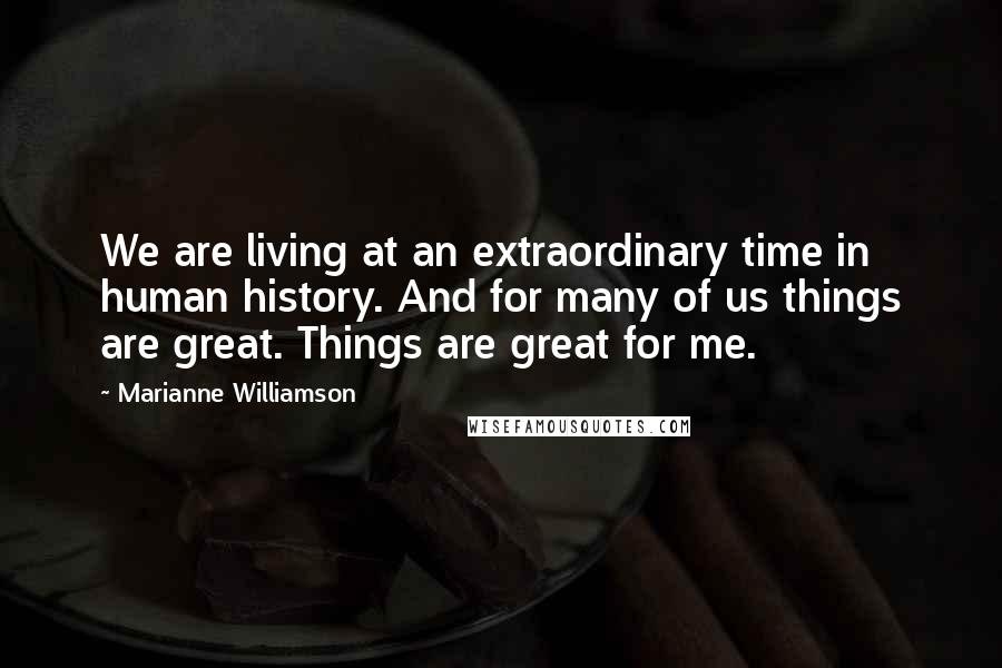 Marianne Williamson Quotes: We are living at an extraordinary time in human history. And for many of us things are great. Things are great for me.