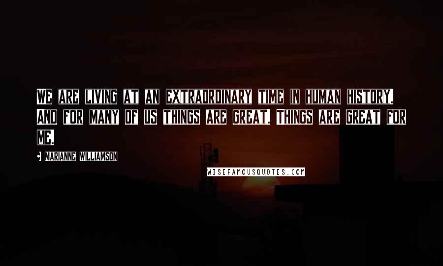 Marianne Williamson Quotes: We are living at an extraordinary time in human history. And for many of us things are great. Things are great for me.