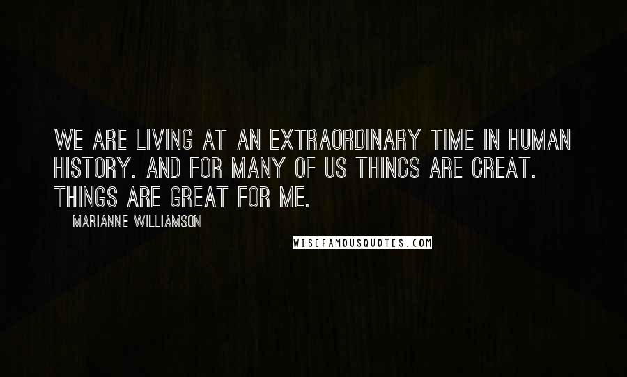 Marianne Williamson Quotes: We are living at an extraordinary time in human history. And for many of us things are great. Things are great for me.