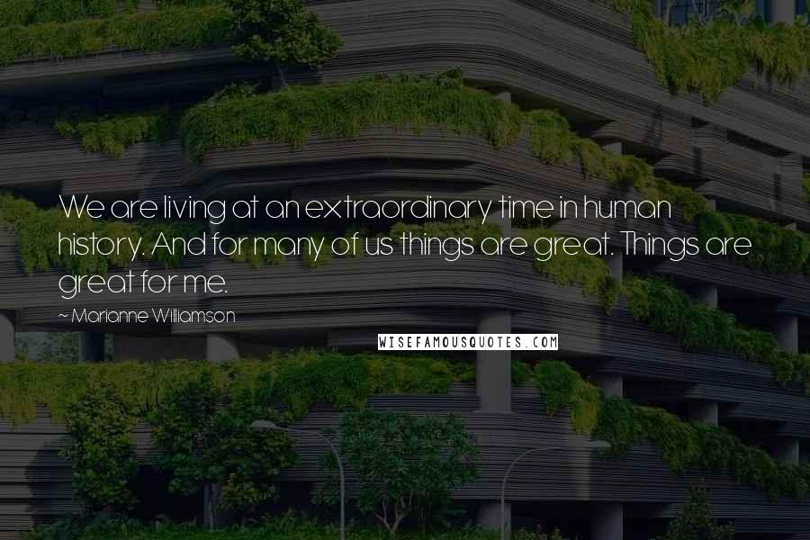 Marianne Williamson Quotes: We are living at an extraordinary time in human history. And for many of us things are great. Things are great for me.
