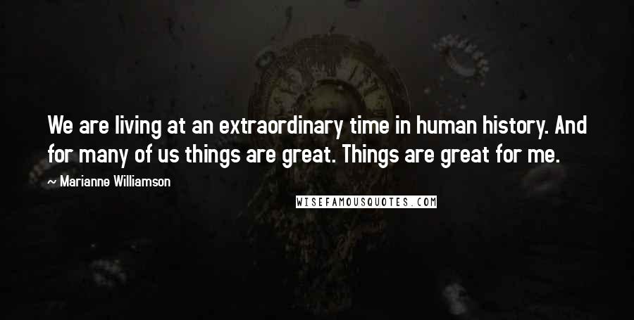 Marianne Williamson Quotes: We are living at an extraordinary time in human history. And for many of us things are great. Things are great for me.