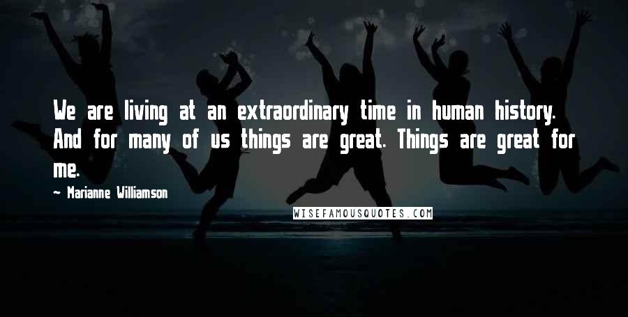 Marianne Williamson Quotes: We are living at an extraordinary time in human history. And for many of us things are great. Things are great for me.