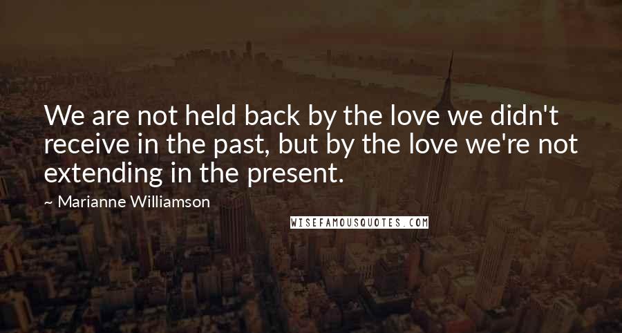 Marianne Williamson Quotes: We are not held back by the love we didn't receive in the past, but by the love we're not extending in the present.