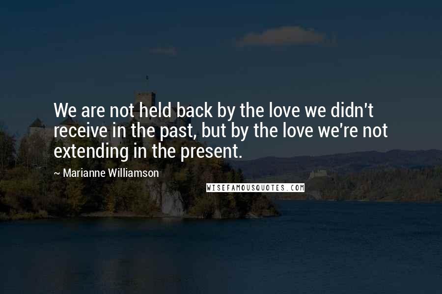 Marianne Williamson Quotes: We are not held back by the love we didn't receive in the past, but by the love we're not extending in the present.