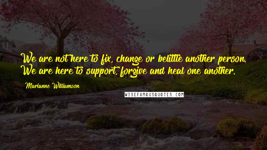 Marianne Williamson Quotes: We are not here to fix, change or belittle another person. We are here to support, forgive and heal one another.