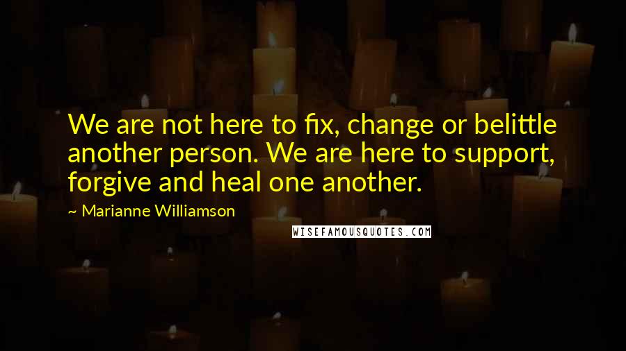 Marianne Williamson Quotes: We are not here to fix, change or belittle another person. We are here to support, forgive and heal one another.