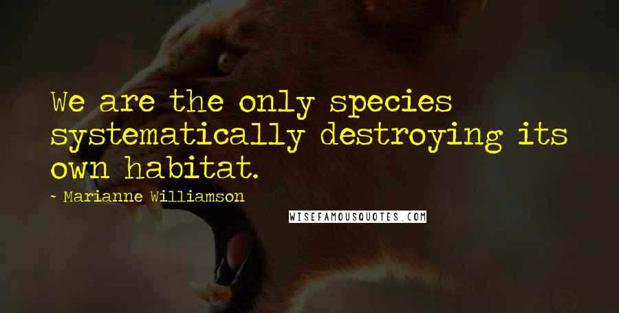 Marianne Williamson Quotes: We are the only species systematically destroying its own habitat.