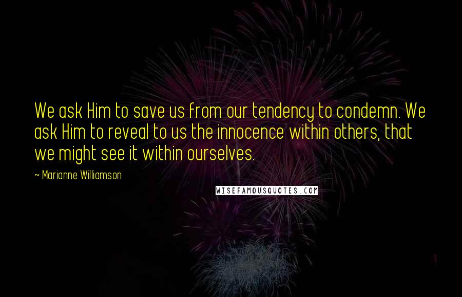 Marianne Williamson Quotes: We ask Him to save us from our tendency to condemn. We ask Him to reveal to us the innocence within others, that we might see it within ourselves.