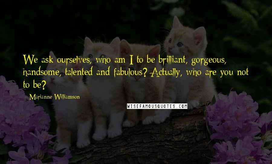 Marianne Williamson Quotes: We ask ourselves, who am I to be brilliant, gorgeous, handsome, talented and fabulous? Actually, who are you not to be?