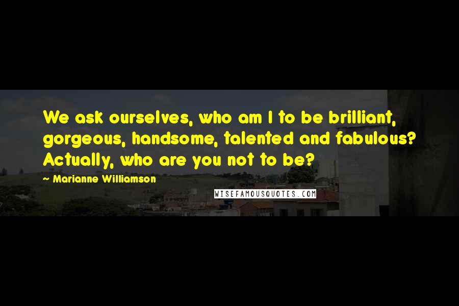 Marianne Williamson Quotes: We ask ourselves, who am I to be brilliant, gorgeous, handsome, talented and fabulous? Actually, who are you not to be?